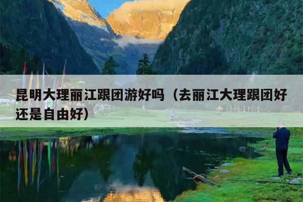昆明大理丽江跟团游好吗（去丽江大理跟团好还是自由好）