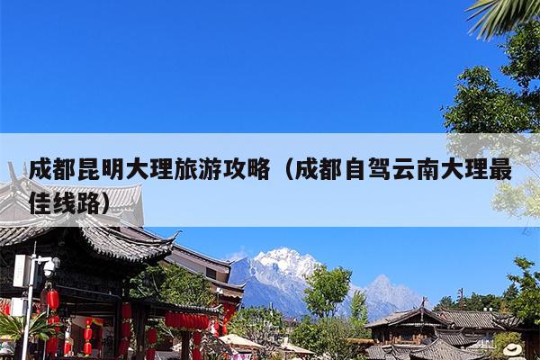 成都昆明大理旅游攻略（成都自驾云南大理最佳线路）