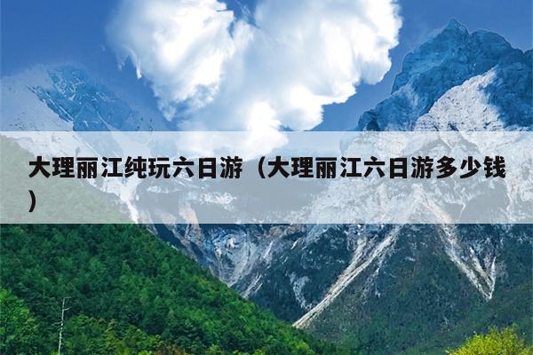 大理丽江纯玩六日游（大理丽江六日游多少钱）