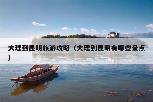 大理到昆明旅游攻略（大理到昆明有哪些景点）