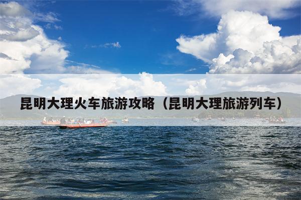 昆明大理火车旅游攻略（昆明大理旅游列车）