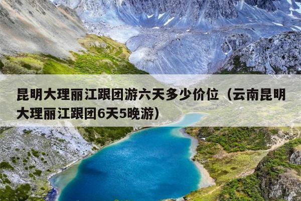 昆明大理丽江跟团游六天多少价位（云南昆明大理丽江跟团6天5晚游）