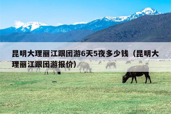 昆明大理丽江跟团游6天5夜多少钱（昆明大理丽江跟团游报价）