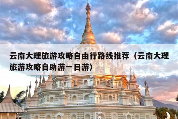 云南大理旅游攻略自由行路线推荐（云南大理旅游攻略自助游一日游）