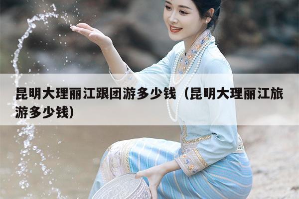 昆明大理丽江跟团游多少钱（昆明大理丽江旅游多少钱）