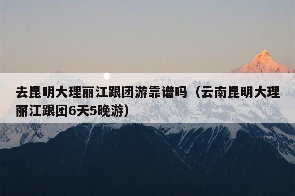 去昆明大理丽江跟团游靠谱吗（云南昆明大理丽江跟团6天5晚游）
