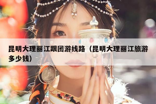 昆明大理丽江跟团游线路（昆明大理丽江旅游多少钱）