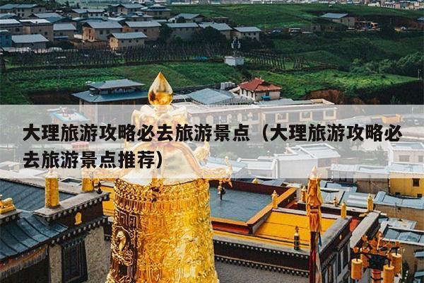 大理旅游攻略必去旅游景点（大理旅游攻略必去旅游景点推荐）