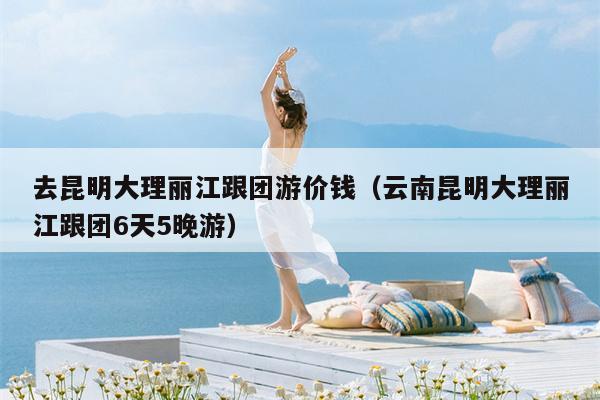 去昆明大理丽江跟团游价钱（云南昆明大理丽江跟团6天5晚游）