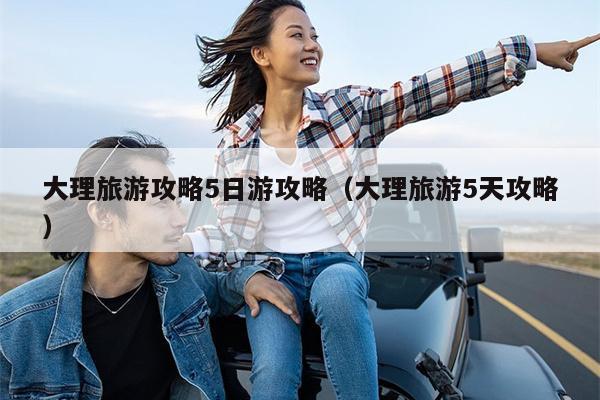 大理旅游攻略5日游攻略（大理旅游5天攻略）