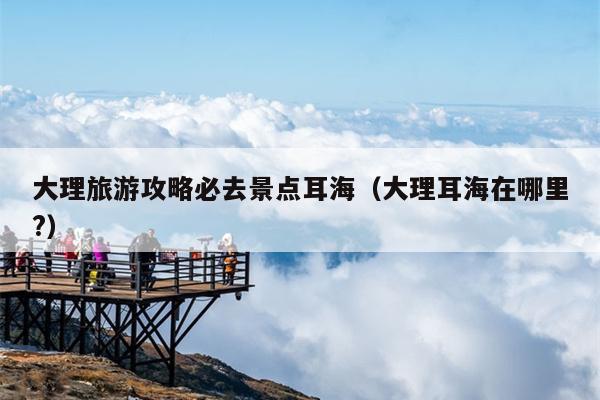 大理旅游攻略必去景点耳海（大理耳海在哪里?）