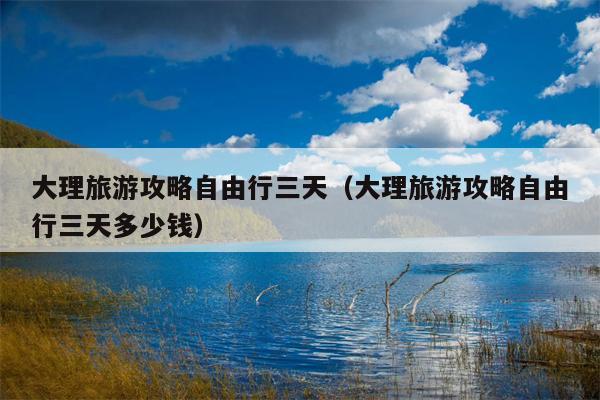 大理旅游攻略自由行三天（大理旅游攻略自由行三天多少钱）