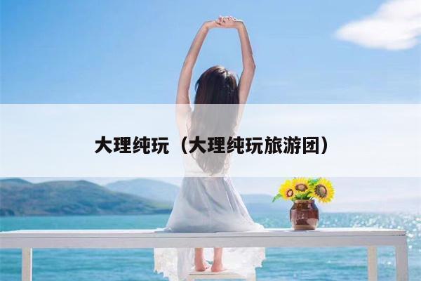 大理纯玩（大理纯玩旅游团）