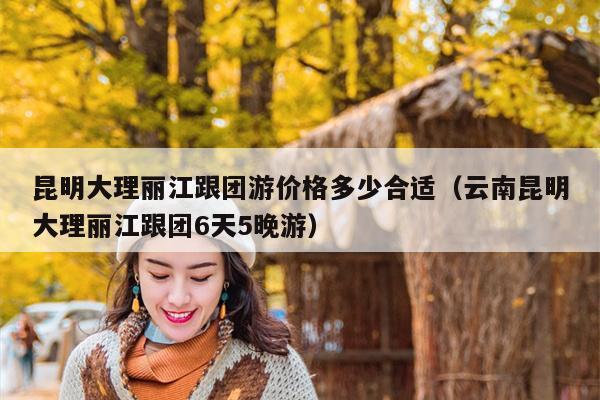 昆明大理丽江跟团游价格多少合适（云南昆明大理丽江跟团6天5晚游）