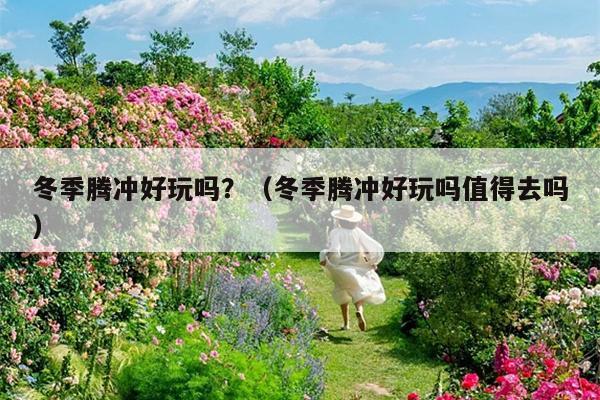 冬季腾冲好玩吗？（冬季腾冲好玩吗值得去吗）