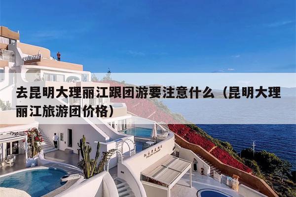 去昆明大理丽江跟团游要注意什么（昆明大理丽江旅游团价格）