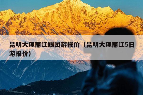 昆明大理丽江跟团游报价（昆明大理丽江5日游报价）