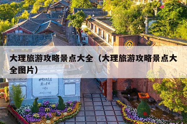 大理旅游攻略景点大全（大理旅游攻略景点大全图片）
