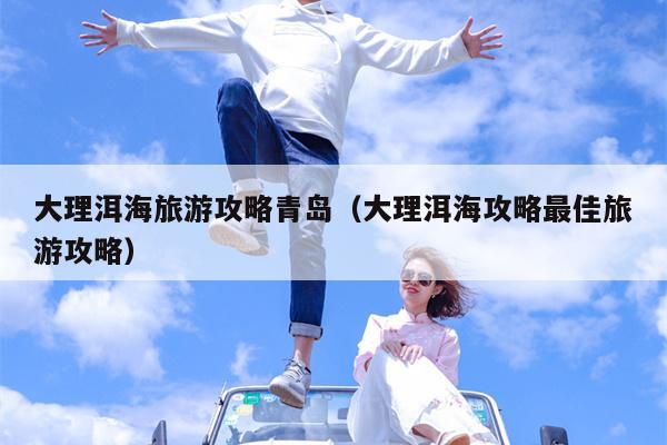 大理洱海旅游攻略青岛（大理洱海攻略最佳旅游攻略）