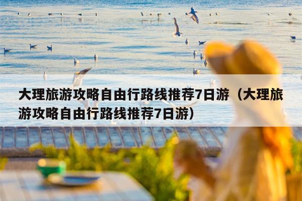 大理旅游攻略自由行路线推荐7日游（大理旅游攻略自由行路线推荐7日游）