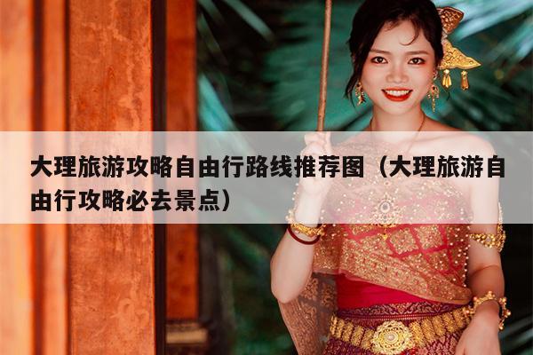 大理旅游攻略自由行路线推荐图（大理旅游自由行攻略必去景点）