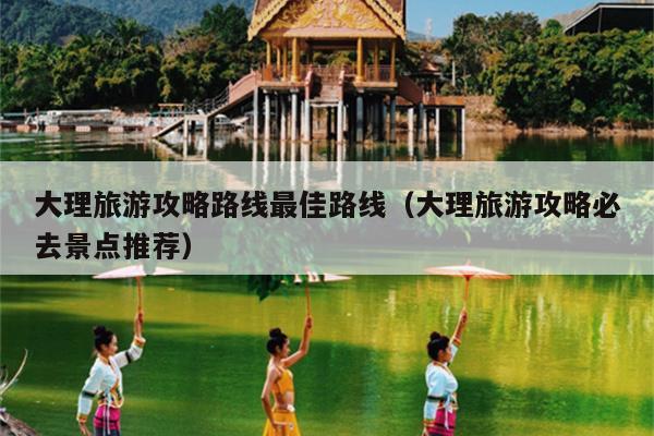 大理旅游攻略路线最佳路线（大理旅游攻略必去景点推荐）