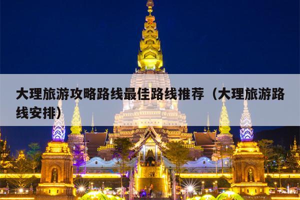 大理旅游攻略路线最佳路线推荐（大理旅游路线安排）