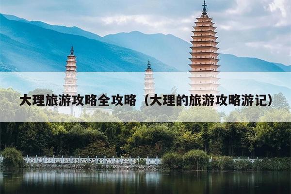 大理旅游攻略全攻略（大理的旅游攻略游记）