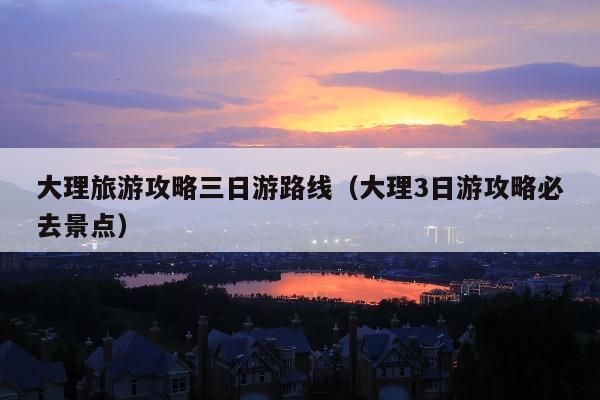 大理旅游攻略三日游路线（大理3日游攻略必去景点）