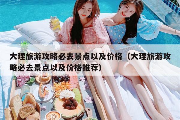 大理旅游攻略必去景点以及价格（大理旅游攻略必去景点以及价格推荐）