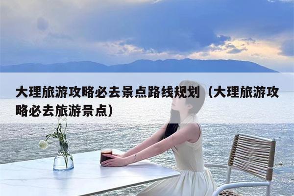 大理旅游攻略必去景点路线规划（大理旅游攻略必去旅游景点）