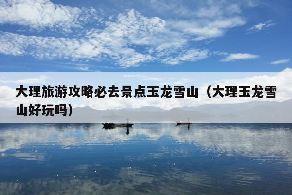 大理旅游攻略必去景点玉龙雪山（大理玉龙雪山好玩吗）
