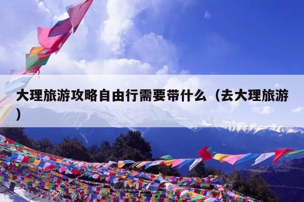 大理旅游攻略自由行需要带什么（去大理旅游）