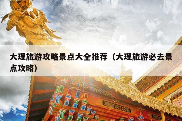 大理旅游攻略景点大全推荐（大理旅游必去景点攻略）