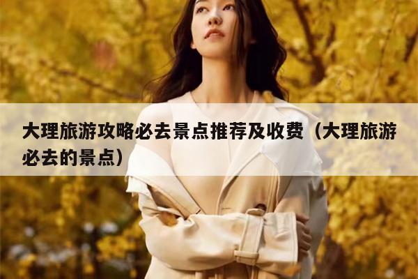 大理旅游攻略必去景点推荐及收费（大理旅游必去的景点）