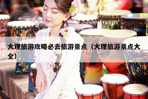 大理旅游攻略必去旅游景点（大理旅游景点大全）